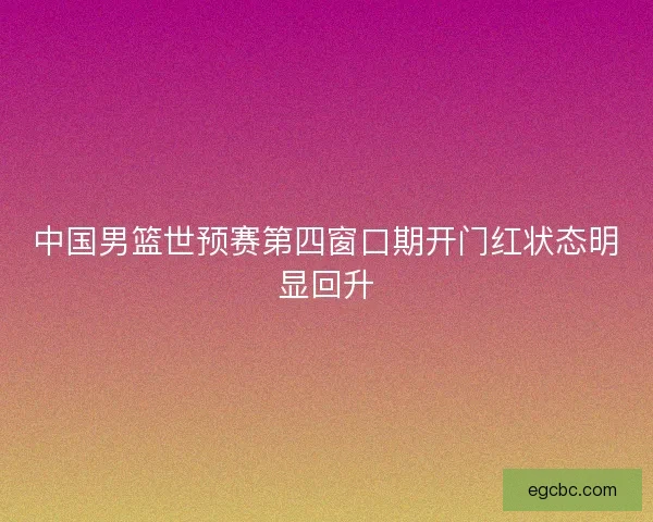 中国男篮世预赛第四窗口期开门红状态明显回升