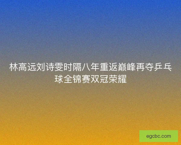 林高远刘诗雯时隔八年重返巅峰再夺乒乓球全锦赛双冠荣耀