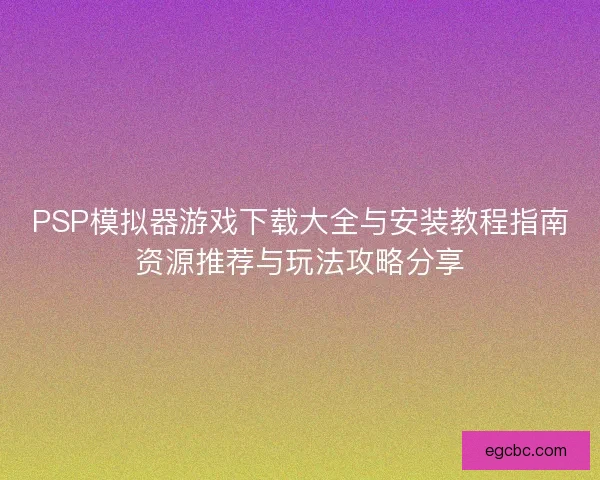 PSP模拟器游戏下载大全与安装教程指南资源推荐与玩法攻略分享