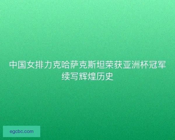 中国女排力克哈萨克斯坦荣获亚洲杯冠军续写辉煌历史