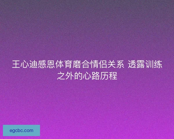 王心迪感恩体育磨合情侣关系 透露训练之外的心路历程