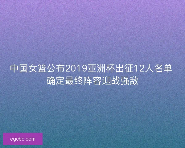 中国女篮公布2019亚洲杯出征12人名单 确定最终阵容迎战强敌