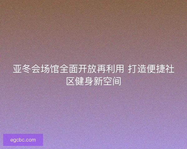 亚冬会场馆全面开放再利用 打造便捷社区健身新空间