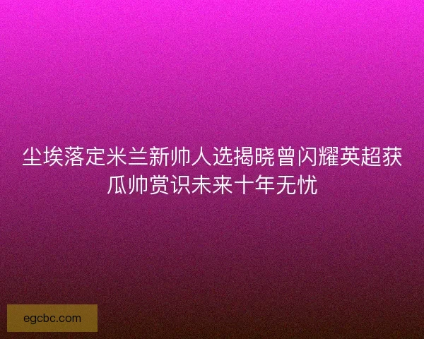 尘埃落定米兰新帅人选揭晓曾闪耀英超获瓜帅赏识未来十年无忧