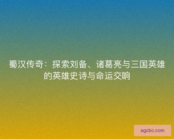 蜀汉传奇：探索刘备、诸葛亮与三国英雄的英雄史诗与命运交响