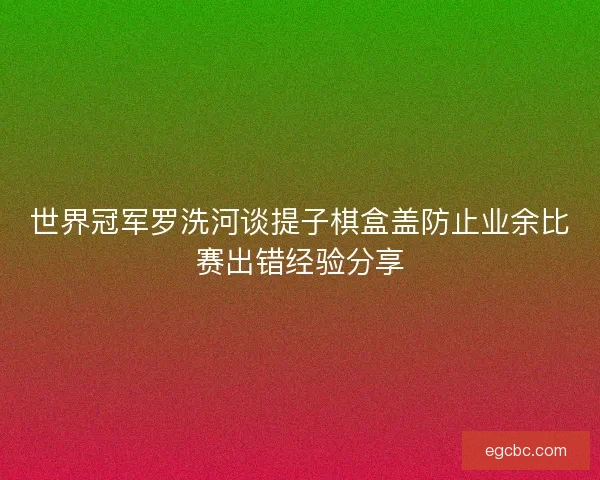 世界冠军罗洗河谈提子棋盒盖防止业余比赛出错经验分享