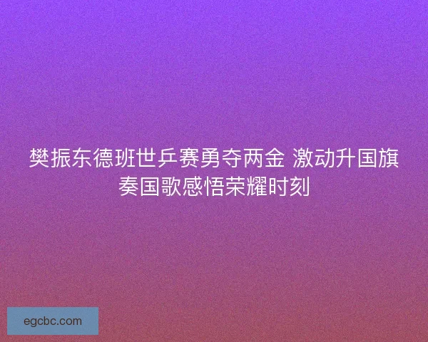 樊振东德班世乒赛勇夺两金 激动升国旗奏国歌感悟荣耀时刻