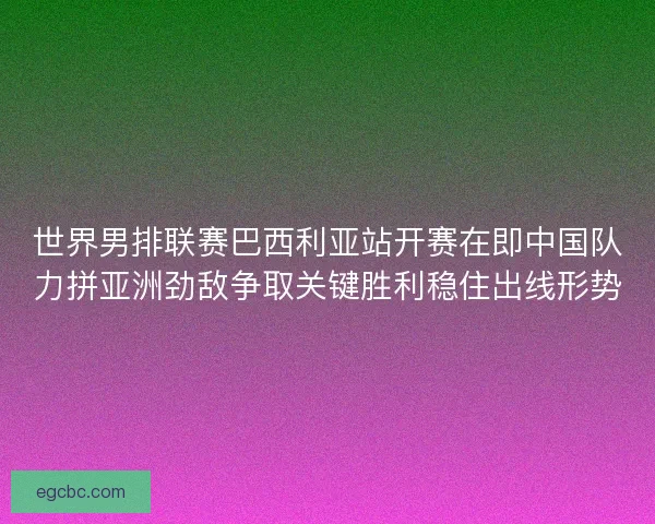 世界男排联赛巴西利亚站开赛在即中国队力拼亚洲劲敌争取关键胜利稳住出线形势
