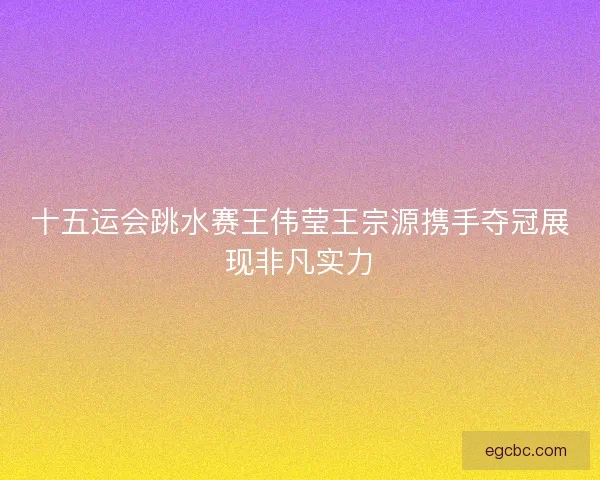 十五运会跳水赛王伟莹王宗源携手夺冠展现非凡实力