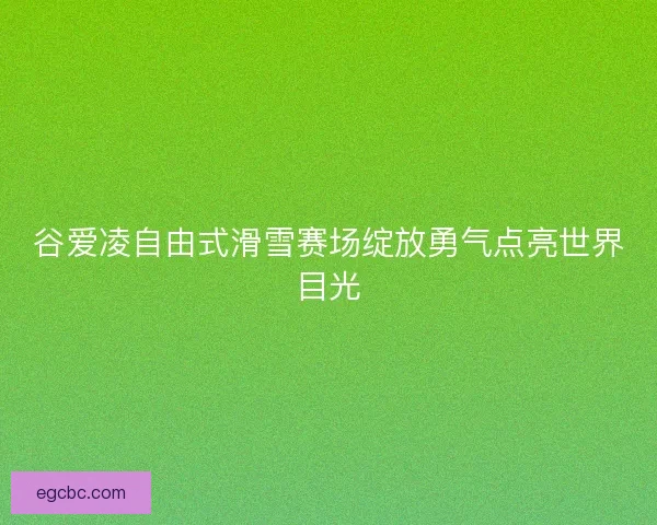 谷爱凌自由式滑雪赛场绽放勇气点亮世界目光