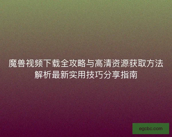 魔兽视频下载全攻略与高清资源获取方法解析最新实用技巧分享指南