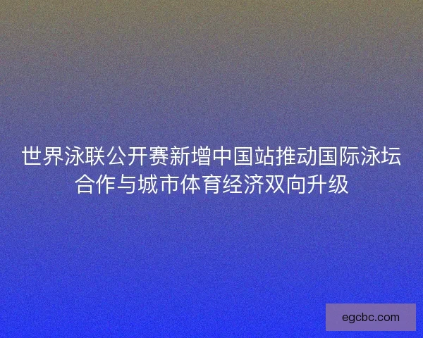 世界泳联公开赛新增中国站推动国际泳坛合作与城市体育经济双向升级