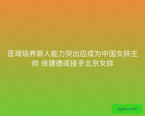 匡琦培养新人能力突出应成为中国女排主帅 徐建德或接手北京女排