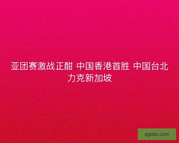 亚团赛激战正酣 中国香港首胜 中国台北力克新加坡