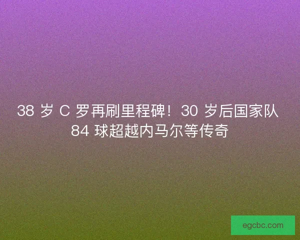 38 岁 C 罗再刷里程碑！30 岁后国家队 84 球超越内马尔等传奇