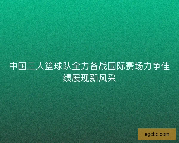 中国三人篮球队全力备战国际赛场力争佳绩展现新风采