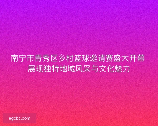 南宁市青秀区乡村篮球邀请赛盛大开幕 展现独特地域风采与文化魅力
